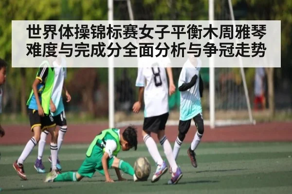 世界体操锦标赛女子平衡木周雅琴难度与完成分全面分析与争冠走势