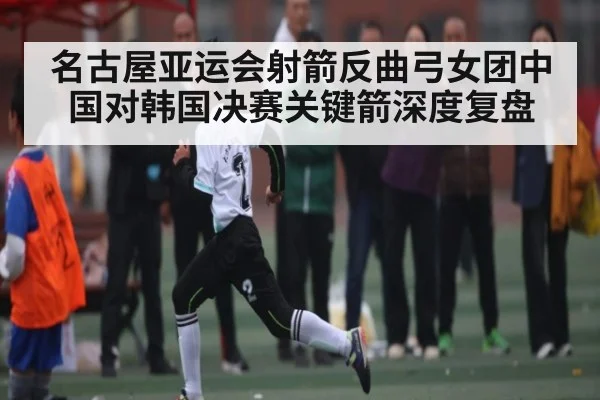 名古屋亚运会射箭反曲弓女团中国对韩国决赛关键箭深度复盘