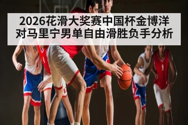 2026花滑大奖赛中国杯金博洋对马里宁男单自由滑胜负手分析